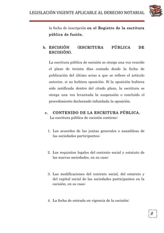LEGISLACIÓN VIGENTE APLICABLE AL DERECHO NOTARIAL
la fecha de inscripción en el Registro de la escritura
pública de fusión.
b. ESCISIÓN
ESCISIÓN).

(ESCRITURA

PÚBLICA

DE

La escritura pública de escisión se otorga una vez vencido
el plazo de treinta días contado desde la fecha de
publicación del último aviso a que se refiere el artículo
anterior, si no hubiera oposición. Si la oposición hubiera
sido notificada dentro del citado plazo, la escritura se
otorga una vez levantada la suspensión o concluido el
procedimiento declarando infundada la oposición.
c.

CONTENIDO DE LA ESCRITURA PÚBLICA.
La escritura pública de escisión contiene:

1. Los acuerdos de las juntas generales o asambleas de
las sociedades participantes;

2. Los requisitos legales del contrato social y estatuto de
las nuevas sociedades, en su caso;

3. Las modificaciones del contrato social, del estatuto y
del capital social de las sociedades participantes en la
escisión, en su caso;

76

4. La fecha de entrada en vigencia de la escisión;

 