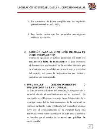 LEGISLACIÓN VIGENTE APLICABLE AL DERECHO NOTARIAL

5. La constancia de haber cumplido con los requisitos
prescritos en el artículo 380; y,

6. Los demás pactos que las sociedades participantes
estimen pertinente.

d.

SANCIÓN PARA LA OPOSICIÓN DE MALA FE
O SIN FUNDAMENTO.
Cuando la oposición se hubiese promovido con mala fe o
con notoria falta de fundamento, el juez impondrá
al demandante, en beneficio de la sociedad afectada por
la oposición una penalidad de acuerdo con la gravedad
del asunto, así como la indemnización por daños y
perjuicios que corresponda.

e. SUCURSALES
(ESTABLECIMIENTO
O
SUSCRIPCIÓN DE LA SUCURSAL).
A falta de norma distinta del estatuto, el directorio de la
sociedad decide el establecimiento de su sucursal.

Su

inscripción en el Registro, tanto del lugar del domicilio de la
principal como del de funcionamiento de la sucursal, se
efectúan mediante copia certificada del respectivo acuerdo
salvo que el establecimiento de la sucursal haya sido
decidido al constituirse la sociedad, en cuyo caso la sucursal
se inscribe por el mérito de la escritura pública de

76

constitución.

 