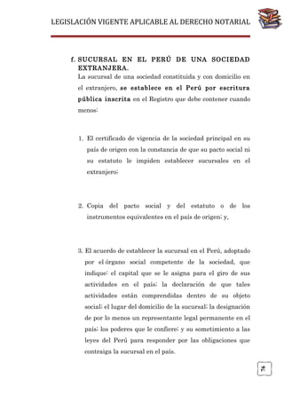 LEGISLACIÓN VIGENTE APLICABLE AL DERECHO NOTARIAL

f. SUCURSAL EN EL PERÚ DE UNA SOCIEDAD
EXTRANJERA.
La sucursal de una sociedad constituida y con domicilio en
el extranjero, se establece en el Perú por escritura
pública inscrita en el Registro que debe contener cuando
menos:

1. El certificado de vigencia de la sociedad principal en su
país de origen con la constancia de que su pacto social ni
su estatuto le impiden establecer sucursales en el
extranjero;

2. Copia del pacto social y del estatuto o de los
instrumentos equivalentes en el país de origen; y,

3. El acuerdo de establecer la sucursal en el Perú, adoptado
por el órgano social competente de la sociedad, que
indique: el capital que se le asigna para el giro de sus
actividades en el país; la declaración de que tales
actividades están comprendidas dentro de su objeto
social; el lugar del domicilio de la sucursal; la designación
de por lo menos un representante legal permanente en el
país; los poderes que le confiere; y su sometimiento a las
leyes del Perú para responder por las obligaciones que

76

contraiga la sucursal en el país.

 