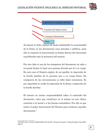 LEGISLACIÓN VIGENTE APLICABLE AL DERECHO NOTARIAL

Legalización de aperturas de libros.

Constancia de Supervivencia
Constancia Domiciliaria
Otros.

Al notario le debe constar de modo indubitable la autenticidad
de la firma en los documentos sean privados o públicos, para
ello se requiere la intervención en forma directa del interesado
suscribiendo ante la presencia del notario.
Por otro lado si uno de los otorgantes del documento no sabe o
no puede firmar lo hará una persona llevada por él a su ruego.
En este caso el Notario exigirá, de ser posible, la impresión de
la huella dactilar de la persona que a su ruego firma. En
cualquiera de las circunstancias se debe dejar constancia. Es
por seguridad se recibe la impresión de la firma e impresión de
la huella dactilar.
El notario no asume responsabilidad sobre el contenido del
documento, salvo que constituya en sí mismo un acto ilícito,
contrario a la moral o a las buenas costumbres. Por ello es que
existe el poder discrecional del Notario para rechazar aquellos
documentos.8

8

76

PUENTE DE LA VEGA MERCEDES SALAZAR. “Protocolo Notarial”. Editorial Grijley. Perú-2007
.Pág.39

 