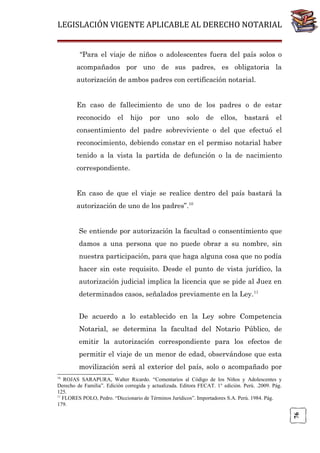 LEGISLACIÓN VIGENTE APLICABLE AL DERECHO NOTARIAL
“Para el viaje de niños o adolescentes fuera del país solos o
acompañados por uno de sus padres, es obligatoria la
autorización de ambos padres con certificación notarial.
En caso de fallecimiento de uno de los padres o de estar
reconocido

el

hijo

por

uno

solo

de

ellos,

bastará

el

consentimiento del padre sobreviviente o del que efectuó el
reconocimiento, debiendo constar en el permiso notarial haber
tenido a la vista la partida de defunción o la de nacimiento
correspondiente.
En caso de que el viaje se realice dentro del país bastará la
autorización de uno de los padres”.10
Se entiende por autorización la facultad o consentimiento que
damos a una persona que no puede obrar a su nombre, sin
nuestra participación, para que haga alguna cosa que no podía
hacer sin este requisito. Desde el punto de vista jurídico, la
autorización judicial implica la licencia que se pide al Juez en
determinados casos, señalados previamente en la Ley.11
De acuerdo a lo establecido en la Ley sobre Competencia
Notarial, se determina la facultad del Notario Público, de
emitir la autorización correspondiente para los efectos de
permitir el viaje de un menor de edad, observándose que esta
movilización será al exterior del país, solo o acompañado por
10

76

ROJAS SARAPURA, Walter Ricardo. “Comentarios al Código de los Niños y Adolescentes y
Derecho de Familia”. Edición corregida y actualizada. Editora FECAT. 1° edición. Perú. .2009. Pág.
125.
11
FLORES POLO, Pedro. “Diccionario de Términos Jurídicos”. Importadores S.A. Perú. 1984. Pág.
179.

 