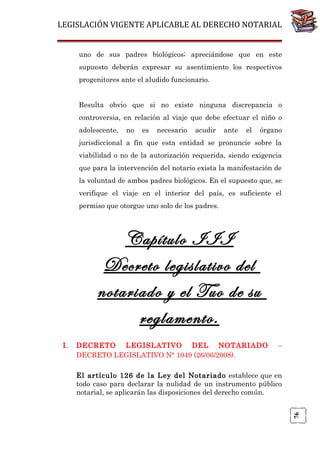 LEGISLACIÓN VIGENTE APLICABLE AL DERECHO NOTARIAL
uno de sus padres biológicos; apreciándose que en este
supuesto deberán expresar su asentimiento los respectivos
progenitores ante el aludido funcionario.
Resulta obvio que si no existe ninguna discrepancia o
controversia, en relación al viaje que debe efectuar el niño o
adolescente,

no

es

necesario

acudir

ante

el

órgano

jurisdiccional a fin que esta entidad se pronuncie sobre la
viabilidad o no de la autorización requerida, siendo exigencia
que para la intervención del notario exista la manifestación de
la voluntad de ambos padres biológicos. En el supuesto que, se
verifique el viaje en el interior del país, es suficiente el
permiso que otorgue uno solo de los padres.

Capítulo III
Decreto legislativo del
notariado y el Tuo de su
reglamento.
DECRETO LEGISLATIVO DEL NOTARIADO
DECRETO LEGISLATIVO N° 1049 (26/06/2008).

–

El artículo 126 de la Ley del Notariado establece que en
todo caso para declarar la nulidad de un instrumento público
notarial, se aplicarán las disposiciones del derecho común.
76

I.

 