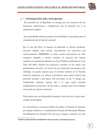 LEGISLACIÓN VIGENTE APLICABLE AL DERECHO NOTARIAL

a)

12

INTEGRACIÓN DEL NOTARIADO.

El notariado de la República se integra por los notarios con las
funciones, atribuciones y obligaciones que la presente ley y su
reglamento señalan.
Las autoridades deberán prestar las facilidades y garantías para el
cumplimiento de la función notarial.
En el caso del Perú, el ingreso al notariado se efectúa mediante
concurso público ante jurado. Actualmente, los concursos son
exclusivamente ABIERTOS, es decir, puede presentarse en ellos
cualquier abogado, o incluso notarios en ejercicio que deseen
cambiar su localización distrital. La Ley N°28550, publicada el 12 de
Julio del 2005, eliminó los concursos cerrados en los cuales solo
participaban notarios, y la nueva ley ha mantenido esa postura. Sin
embargo, no puede negarse que el ejercicio correcto de la función
notarial constituye un valioso antecedente para aquel notario que
pretende acceder a otra plaza. Por tal razón, el art. 7° otorga una
bonificación reducida, apenas del 5 %, para quien acredite
antigüedad en el ejercicio de tres años, y siempre que en los últimos
cinco años no registre sanciones.
Vale acotar que esta disparidad temporal, entre los tres y cinco años,
resulta inentendible.
La convocatoria a concurso público la realiza el Colegio de Notarios
por propia iniciativa o a solicitud del Consejo del Notariado (Órgano
del Ministerio de Justicia). En caso que se haga a solicitud de este
12

76

DECRETO LEGISLATIVO DEL NOTARIADO Nº 1049 Disponible en: www.elperuano.com.pe

 