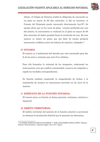 LEGISLACIÓN VIGENTE APLICABLE AL DERECHO NOTARIAL
último, el Colegio de Notarios tendrá la obligación de convocarlo en
un plazo no mayor de 60 días naturales, si ello no ocurriese, el
Consejo del Notariado puede convocarlo directamente (art.9°). Se
agrega ahora que en los casos de plaza vacante producida por cese
del notario, la convocatoria se realizará en el plazo no mayor de 60
días naturales de haber quedado firme la resolución de cese. De esta
manera se aclara un punto que por falta de norma producía
innecesarios conflictos entre las órdenes de notarios y abogados.13
b) NOTARIO.
El notario es el profesional del derecho que está autorizado para dar
fe de los actos y contratos que ante él se celebran.
Para ello formaliza la voluntad de los otorgantes, redactando los
instrumentos a los que confiere autenticidad, conserva los originales y
expide los traslados correspondientes.
Su función también comprende la comprobación de hechos y la
tramitación de asuntos no contenciosos previstos en las leyes de la
materia.
c) EJERCICIO DE LA FUNCIÓN NOTARIAL.
El notario ejerce su función en forma personal, autónoma, exclusiva e
imparcial.
d) ÁMBITO TERRITORIAL.
El ámbito territorial del ejercicio de la función notarial es provincial
no obstante la localización distrital que la presente ley determina.

13

76

GUNTHER HERNÁN GONZALES BARRON Y JOSE ALEJANDRO OCHOA LÓPEZ “Derecho
Notarial” Primera Edición. Ediciones legales. Perú- 2011. Pag.22.

 