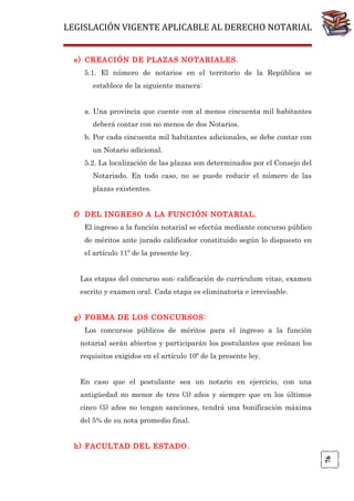 LEGISLACIÓN VIGENTE APLICABLE AL DERECHO NOTARIAL
e) CREACIÓN DE PLAZAS NOTARIALES.
5.1. El número de notarios en el territorio de la República se
establece de la siguiente manera:
a. Una provincia que cuente con al menos cincuenta mil habitantes
deberá contar con no menos de dos Notarios.
b. Por cada cincuenta mil habitantes adicionales, se debe contar con
un Notario adicional.
5.2. La localización de las plazas son determinados por el Consejo del
Notariado. En todo caso, no se puede reducir el número de las
plazas existentes.
f) DEL INGRESO A LA FUNCIÓN NOTARIAL.
El ingreso a la función notarial se efectúa mediante concurso público
de méritos ante jurado calificador constituido según lo dispuesto en
el artículo 11º de la presente ley.
Las etapas del concurso son: calificación de currículum vitae, examen
escrito y examen oral. Cada etapa es eliminatoria e irrevisable.
g) FORMA DE LOS CONCURSOS:
Los concursos públicos de méritos para el ingreso a la función
notarial serán abiertos y participarán los postulantes que reúnan los
requisitos exigidos en el artículo 10º de la presente ley.
En caso que el postulante sea un notario en ejercicio, con una
antigüedad no menor de tres (3) años y siempre que en los últimos
cinco (5) años no tengan sanciones, tendrá una bonificación máxima
del 5% de su nota promedio final.

76

h) FACULTAD DEL ESTADO.

 
