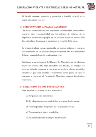 LEGISLACIÓN VIGENTE APLICABLE AL DERECHO NOTARIAL
El Estado reconoce, supervisa y garantiza la función notarial en la
forma que señala esta ley.
i) CONVOCATORIA A PLAZAS VACANTES:
Las plazas notariales vacantes o que sean creadas serán convocadas a
concurso bajo responsabilidad por los colegios de notarios de la
República, por iniciativa propia, en un plazo no mayor de sesenta (60)
días calendario de conocer la vacancia o la creación de la plaza.
En el caso de plaza vacante producida por cese de notario, el concurso
será convocado en un plazo no mayor de sesenta (60) días calendario
de haber quedado firme la resolución de cese.
Asimismo, a requerimiento del Consejo del Notariado, en un plazo no
mayor de sesenta (60) días calendario del mismo, los colegios de
notarios deberán convocar a concurso para cubrir plazas notariales
vacantes o que sean creadas. Transcurrido dicho plazo sin que se
convoque a concurso, el Consejo del Notariado quedará facultado a
convocarlo.
j) REQUISITOS DE LOS POSTULANTES.
Para postular al cargo de notario se requiere:
a) Ser peruano de nacimiento.
b) Ser abogado, con una antigüedad no menor de cinco años.
c) Tener capacidad de ejercicio de sus derechos civiles.
d) Tener conducta moral intachable.

76

e) No haber sido condenado por delito doloso.

 