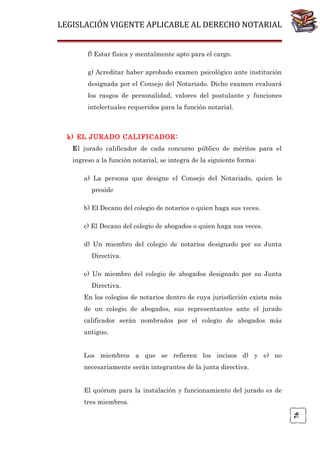 LEGISLACIÓN VIGENTE APLICABLE AL DERECHO NOTARIAL
f) Estar física y mentalmente apto para el cargo.
g) Acreditar haber aprobado examen psicológico ante institución
designada por el Consejo del Notariado. Dicho examen evaluará
los rasgos de personalidad, valores del postulante y funciones
intelectuales requeridos para la función notarial.

k) EL JURADO CALIFICADOR:
El jurado calificador de cada concurso público de méritos para el
ingreso a la función notarial, se integra de la siguiente forma:
a) La persona que designe el Consejo del Notariado, quien lo
preside
b) El Decano del colegio de notarios o quien haga sus veces.
c) El Decano del colegio de abogados o quien haga sus veces.
d) Un miembro del colegio de notarios designado por su Junta
Directiva.
e) Un miembro del colegio de abogados designado por su Junta
Directiva.
En los colegios de notarios dentro de cuya jurisdicción exista más
de un colegio de abogados, sus representantes ante el jurado
calificador serán nombrados por el colegio de abogados más
antiguo.
Los miembros a que se refieren los incisos d) y e) no
necesariamente serán integrantes de la junta directiva.
El quórum para la instalación y funcionamiento del jurado es de

76

tres miembros.

 
