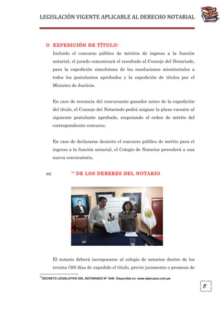LEGISLACIÓN VIGENTE APLICABLE AL DERECHO NOTARIAL

l) EXPEDICIÓN DE TÍTULO:
Incluido el concurso público de méritos de ingreso a la función
notarial, el jurado comunicará el resultado al Consejo del Notariado,
para la expedición simultánea de las resoluciones ministeriales a
todos los postulantes aprobados y la expedición de títulos por el
Ministro de Justicia.
En caso de renuncia del concursante ganador antes de la expedición
del título, el Consejo del Notariado podrá asignar la plaza vacante al
siguiente postulante aprobado, respetando el orden de mérito del
correspondiente concurso.
En caso de declararse desierto el concurso público de mérito para el
ingreso a la función notarial, el Colegio de Notarios procederá a una
nueva convocatoria.

m)

14

DE LOS DEBERES DEL NOTARIO

El notario deberá incorporarse al colegio de notarios dentro de los
treinta (30) días de expedido el título, previo juramento o promesa de
14

76

DECRETO LEGISLATIVO DEL NOTARIADO Nº 1049 Disponible en: www.elperuano.com.pe

 