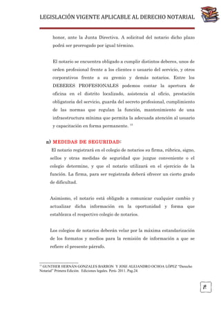 LEGISLACIÓN VIGENTE APLICABLE AL DERECHO NOTARIAL
honor, ante la Junta Directiva. A solicitud del notario dicho plazo
podrá ser prorrogado por igual término.
El notario se encuentra obligado a cumplir distintos deberes, unos de
orden profesional frente a los clientes o usuario del servicio, y otros
corporativos frente a su gremio y demás notarios. Entre los
DEBERES PROFESIONALES podemos contar la apertura de
oficina en el distrito localizado, asistencia al oficio, prestación
obligatoria del servicio, guarda del secreto profesional, cumplimiento
de las normas que regulan la función, mantenimiento de una
infraestructura mínima que permita la adecuada atención al usuario
y capacitación en forma permanente. 15
n) MEDIDAS DE SEGURIDAD :
El notario registrará en el colegio de notarios su firma, rúbrica, signo,
sellos y otras medidas de seguridad que juzgue conveniente o el
colegio determine, y que el notario utilizará en el ejercicio de la
función. La firma, para ser registrada deberá ofrecer un cierto grado
de dificultad.
Asimismo, el notario está obligado a comunicar cualquier cambio y
actualizar dicha información en la oportunidad y forma que
establezca el respectivo colegio de notarios.
Los colegios de notarios deberán velar por la máxima estandarización
de los formatos y medios para la remisión de información a que se
refiere el presente párrafo.

15

76

GUNTHER HERNÁN GONZALES BARRON Y JOSE ALEJANDRO OCHOA LÓPEZ “Derecho
Notarial” Primera Edición. Ediciones legales. Perú- 2011. Pag.24.

 