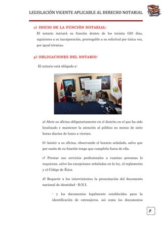 LEGISLACIÓN VIGENTE APLICABLE AL DERECHO NOTARIAL
o) INICIO DE LA FUNCIÓN NOTARIAL:
El notario iniciará su función dentro de los treinta (30) días,
siguientes a su incorporación, prorrogable a su solicitud por única vez,
por igual término.
p) OBLIGACIONES DEL NOTARIO:
El notario está obligado a:

a) Abrir su oficina obligatoriamente en el distrito en el que ha sido
localizado y mantener la atención al público no menos de siete
horas diarias de lunes a viernes.
b) Asistir a su oficina, observando el horario señalado, salvo que
por razón de su función tenga que cumplirla fuera de ella.
c) Prestar sus servicios profesionales a cuantas personas lo
requieran, salvo las excepciones señaladas en la ley, el reglamento
y el Código de Ética.
d) Requerir a los intervinientes la presentación del documento
nacional de identidad - D.N.I.
- y los documentos legalmente establecidos para la

76

identificación de extranjeros, así como los documentos

 
