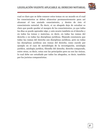 LEGISLACIÓN VIGENTE APLICABLE AL DERECHO NOTARIAL

76

cual es claro que se debe conocer estos temas en un mundo en el cual
los conocimientos se deben alimentar permanentemente para así
alcanzar el tan ansiado conocimiento, y dentro de éste el
conocimiento notarial. Es decir, si un abogado deja de estudiar es
claro que puede quedar al margen de los conocimientos, ya que todos
los días se puede aprender algo, y esto ocurre también en el derecho y
en todos los temas y materias, es decir, en todas las ramas del
derecho y en todas las disciplinas jurídicas. Dejando constancia que
todas las ramas del derecho son disciplinas jurídicas, pero no todas
las disciplinas jurídicas son ramas del derecho, como sucede por
ejemplo en el caso de metodología de la investigación, sociología
jurídica, axiología jurídica, filosofía del derecho, derecho comparado,
entre otras, es decir, estas son las principales pero no son las únicas,
lo cual debe ser estudiado por todos los abogados, es decir, también
por los juristas comparatistas.

 