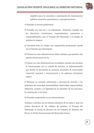LEGISLACIÓN VIGENTE APLICABLE AL DERECHO NOTARIAL
exigibles para la extensión o autorización de instrumentos
públicos notariales protocolares y extraprotocolares.
e) Guardar el secreto profesional.
f) Cumplir con esta ley y su reglamento. Asimismo, cumplir con
las

directivas,

resoluciones,

requerimientos,

comisiones

y

responsabilidades que el Consejo del Notariado y el colegio de
notarios le asignen.
g) Acreditar ante su colegio una capacitación permanente acorde
con la función que desempeña.
h) Contar con una infraestructura física mínima, que permita una
óptima conservación de los
i) Contar con una infraestructura tecnológica mínima que permita
la interconexión con su colegio de notarios, la informatización
que facilite la prestación de servicios notariales de intercambio
comercial nacional e internacional y de gobierno electrónico
seguro.
j) Orientar su accionar profesional y personal de acuerdo a los
principios de veracidad, honorabilidad, objetividad, imparcialidad,
diligencia, respeto a la dignidad de los derechos de las personas,
la constitución y las leyes.
k) Guardar moderación en sus intervenciones
verbales o escritas con los demás miembros de la orden y ante las
juntas directivas de los colegios de notarios, el Consejo del
Notariado, la Junta de Decanos de los Colegios de Notarios del

76

Perú y la Unión Internacional del Notariado Latino.

 