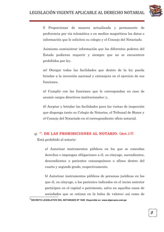 LEGISLACIÓN VIGENTE APLICABLE AL DERECHO NOTARIAL
l) Proporcionar de manera actualizada y permanente de
preferencia por vía telemática o en medios magnéticos los datos e
información que le soliciten su colegio y el Consejo del Notariado.
Asimismo suministrar información que los diferentes poderes del
Estado pudieran requerir y siempre que no se encuentren
prohibidos por ley.
m) Otorgar todas las facilidades que dentro de la ley pueda
brindar a la inversión nacional y extranjera en el ejercicio de sus
funciones.
n) Cumplir con las funciones que le correspondan en caso de
asumir cargos directivos institucionales; y,
ñ) Aceptar y brindar las facilidades para las visitas de inspección
que disponga tanto su Colegio de Notarios, el Tribunal de Honor y
el Consejo del Notariado en el correspondiente oficio notarial.

q)

16

. DE LAS PROHIBICIONES AL NOTARIO. (Art.17)

Está prohibido al notario:
a) Autorizar instrumentos públicos en los que se concedan
derechos o impongan obligaciones a él, su cónyuge, ascendientes,
descendientes o parientes consanguíneos o afines dentro del
cuarto y segundo grado, respectivamente.
b) Autorizar instrumentos públicos de personas jurídicas en las
que él, su cónyuge, o los parientes indicados en el inciso anterior
participen en el capital o patrimonio, salvo en aquellos casos de
sociedades que se cotizan en la bolsa de valores; así como de
16

76

DECRETO LEGISLATIVO DEL NOTARIADO Nº 1049 Disponible en: www.elperuano.com.pe

 