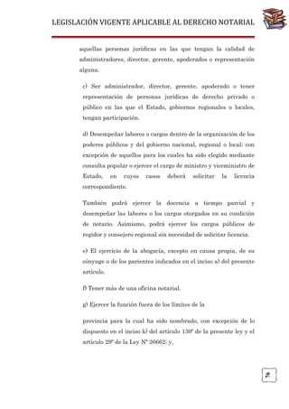 LEGISLACIÓN VIGENTE APLICABLE AL DERECHO NOTARIAL
aquellas personas jurídicas en las que tengan la calidad de
administradores, director, gerente, apoderados o representación
alguna.
c) Ser administrador, director, gerente, apoderado o tener
representación de personas jurídicas de derecho privado o
público en las que el Estado, gobiernos regionales o locales,
tengan participación.
d) Desempeñar labores o cargos dentro de la organización de los
poderes públicos y del gobierno nacional, regional o local; con
excepción de aquellos para los cuales ha sido elegido mediante
consulta popular o ejercer el cargo de ministro y viceministro de
Estado,

en

cuyos

casos

deberá

solicitar

la

licencia

correspondiente.
También podrá ejercer la docencia a tiempo parcial y
desempeñar las labores o los cargos otorgados en su condición
de notario. Asimismo, podrá ejercer los cargos públicos de
regidor y consejero regional sin necesidad de solicitar licencia.
e) El ejercicio de la abogacía, excepto en causa propia, de su
cónyuge o de los parientes indicados en el inciso a) del presente
artículo.
f) Tener más de una oficina notarial.
g) Ejercer la función fuera de los límites de la
provincia para la cual ha sido nombrado, con excepción de lo
dispuesto en el inciso k) del artículo 130º de la presente ley y el

76

artículo 29º de la Ley Nº 26662; y,

 