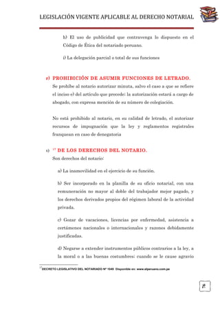 LEGISLACIÓN VIGENTE APLICABLE AL DERECHO NOTARIAL
h) El uso de publicidad que contravenga lo dispuesto en el
Código de Ética del notariado peruano.
i) La delegación parcial o total de sus funciones

r) PROHIBICIÓN DE ASUMIR FUNCIONES DE LETRADO.
Se prohíbe al notario autorizar minuta, salvo el caso a que se refiere
el inciso e) del artículo que precede; la autorización estará a cargo de
abogado, con expresa mención de su número de colegiación.
No está prohibido al notario, en su calidad de letrado, el autorizar
recursos de impugnación que la ley y reglamentos registrales
franquean en caso de denegatoria

s)

17

DE LOS DERECHOS DEL NOTARIO.

Son derechos del notario:
a) La inamovilidad en el ejercicio de su función.
b) Ser incorporado en la planilla de su oficio notarial, con una
remuneración no mayor al doble del trabajador mejor pagado, y
los derechos derivados propios del régimen laboral de la actividad
privada.
c) Gozar de vacaciones, licencias por enfermedad, asistencia a
certámenes nacionales o internacionales y razones debidamente
justificadas.
d) Negarse a extender instrumentos públicos contrarios a la ley, a
la moral o a las buenas costumbres; cuando se le cause agravio
17

76

DECRETO LEGISLATIVO DEL NOTARIADO Nº 1049 Disponible en: www.elperuano.com.pe

 