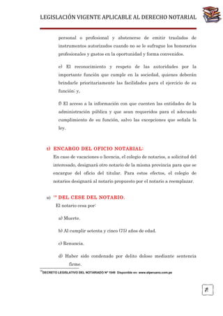 LEGISLACIÓN VIGENTE APLICABLE AL DERECHO NOTARIAL
personal o profesional y abstenerse de emitir traslados de
instrumentos autorizados cuando no se le sufrague los honorarios
profesionales y gastos en la oportunidad y forma convenidos.
e) El reconocimiento y respeto de las autoridades por la
importante función que cumple en la sociedad, quienes deberán
brindarle prioritariamente las facilidades para el ejercicio de su
función; y,
f) El acceso a la información con que cuenten las entidades de la
administración pública y que sean requeridos para el adecuado
cumplimiento de su función, salvo las excepciones que señala la
ley.

t) ENCARGO DEL OFICIO NOTARIAL:
En caso de vacaciones o licencia, el colegio de notarios, a solicitud del
interesado, designará otro notario de la misma provincia para que se
encargue del oficio del titular. Para estos efectos, el colegio de
notarios designará al notario propuesto por el notario a reemplazar.

u)

18

DEL CESE DEL NOTARIO.

El notario cesa por:
a) Muerte.
b) Al cumplir setenta y cinco (75) años de edad.
c) Renuncia.
d) Haber sido condenado por delito doloso mediante sentencia
firme.
18

76

DECRETO LEGISLATIVO DEL NOTARIADO Nº 1049 Disponible en: www.elperuano.com.pe

 
