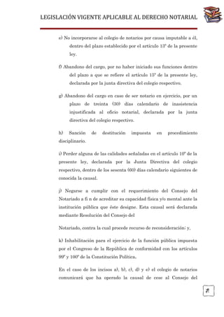 LEGISLACIÓN VIGENTE APLICABLE AL DERECHO NOTARIAL
e) No incorporarse al colegio de notarios por causa imputable a él,
dentro del plazo establecido por el artículo 13º de la presente
ley.
f) Abandono del cargo, por no haber iniciado sus funciones dentro
del plazo a que se refiere el artículo 15º de la presente ley,
declarada por la junta directiva del colegio respectivo.
g) Abandono del cargo en caso de ser notario en ejercicio, por un
plazo de treinta (30) días calendario de inasistencia
injustificada al oficio notarial, declarada por la junta
directiva del colegio respectivo.
h)

Sanción

de

destitución

impuesta

en

procedimiento

disciplinario.
i) Perder alguna de las calidades señaladas en el artículo 10º de la
presente ley, declarada por la Junta Directiva del colegio
respectivo, dentro de los sesenta (60) días calendario siguientes de
conocida la causal.
j) Negarse a cumplir con el requerimiento del Consejo del
Notariado a fi n de acreditar su capacidad física y/o mental ante la
institución pública que éste designe. Esta causal será declarada
mediante Resolución del Consejo del
Notariado, contra la cual procede recurso de reconsideración; y,
k) Inhabilitación para el ejercicio de la función pública impuesta
por el Congreso de la República de conformidad con los artículos
99º y 100º de la Constitución Política.
En el caso de los incisos a), b), c), d) y e) el colegio de notarios

76

comunicará que ha operado la causal de cese al Consejo del

 