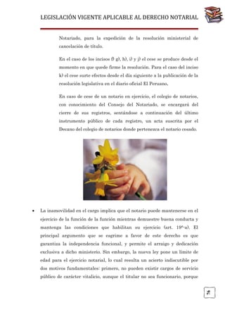 LEGISLACIÓN VIGENTE APLICABLE AL DERECHO NOTARIAL
Notariado, para la expedición de la resolución ministerial de
cancelación de título.
En el caso de los incisos f) g), h), i) y j) el cese se produce desde el
momento en que quede firme la resolución. Para el caso del inciso
k) el cese surte efectos desde el día siguiente a la publicación de la
resolución legislativa en el diario oficial El Peruano.
En caso de cese de un notario en ejercicio, el colegio de notarios,
con conocimiento del Consejo del Notariado, se encargará del
cierre de sus registros, sentándose a continuación del último
instrumento público de cada registro, un acta suscrita por el
Decano del colegio de notarios donde pertenezca el notario cesado.

La inamovilidad en el cargo implica que el notario puede mantenerse en el
ejercicio de la función de la función mientras demuestre buena conducta y
mantenga las condiciones que habilitan su ejercicio (art. 19°-a). El
principal argumento que se esgrime a favor de este derecho es que
garantiza la independencia funcional, y permite el arraigo y dedicación
exclusiva a dicho ministerio. Sin embargo, la nueva ley pone un límite de
edad para el ejercicio notarial, lo cual resulta un acierto indiscutible por
dos motivos fundamentales: primero, no pueden existir cargos de servicio
público de carácter vitalicio, aunque el titular no sea funcionario, porque
76

•

 
