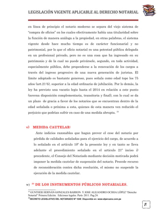 LEGISLACIÓN VIGENTE APLICABLE AL DERECHO NOTARIAL
en línea de principio el notario moderno se separa del viejo sistema de
“compra de oficios” en los cuales efectivamente había una titularidad sobre
la función de manera análoga a la propiedad, en otras palabras, el sistema
vigente desde hace mucho tiempo es de carácter funcionarial y no
patrimonial, por lo que el oficio notarial es una potestad pública delegada
en un profesional privado, pero no es una cosa que ha ingresado en su
patrimonio y de la cual no puede privársele, segundo, en toda actividad,
especialmente pública, debe propenderse a la renovación de los cargos a
través del ingreso progresivo de una nueva generación de juristas. El
límite adoptado es bastante generoso, pues señala como edad tope los 75
años (art.21-b), superior a la edad ordinaria de jubilación. Por lo demás, la
ley ha previsto una vacatio legis hasta el 2014 en relación a este punto
(novena disposición complementaria, transitoria y final), con lo cual se da
un plazo de gracia a favor de los notarios que se encuentran dentro de la
edad señalada o próxima a esta, quienes de esta manera ven reducido el
perjuicio que podrían sufrir en caso de una medida abrupta. 19

v)

MEDIDA CAUTELAR:
Ante indicios razonables que hagan prever el cese del notario por
pérdida de calidades señaladas para el ejercicio del cargo, de acuerdo a
lo señalado en el artículo 10º de la presente ley y en tanto se lleva
adelante el procedimiento señalado en el articulo 21º inciso i)
precedente, el Consejo del Notariado mediante decisión motivada podrá
imponer la medida cautelar de suspensión del notario. Procede recurso
de reconsideración contra dicha resolución, el mismo no suspende la
ejecución de la medida cautelar.
20

w)

DE LOS INSTRUMENTOS PÚBLICOS NOTARIALES.

19

GUNTHER HERNÁN GONZALES BARRON Y JOSE ALEJANDRO OCHOA LÓPEZ “Derecho
Notarial” Primera Edición. Ediciones legales. Perú- 2011. Pag.24.
20

76

DECRETO LEGISLATIVO DEL NOTARIADO Nº 1049 Disponible en: www.elperuano.com.pe

 