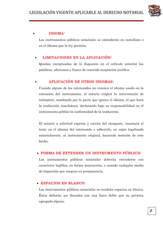 LEGISLACIÓN VIGENTE APLICABLE AL DERECHO NOTARIAL

•

IDIOMA:
Los instrumentos públicos notariales se extenderán en castellano o
en el idioma que la ley permita.
•

LIMITACIONES EN LA APLICACIÓN:
Quedan exceptuadas de lo dispuesto en el artículo anterior las
palabras, aforismos y frases de conocida aceptación jurídica.

•

APLICACIÓN DE OTROS IDIOMAS:
Cuando alguno de los interesados no conozca el idioma usado en la
extensión del instrumento, el notario exigirá la intervención de
intérprete, nombrado por la parte que ignora el idioma, el que hará
la traducción simultánea, declarando bajo su responsabilidad en el
instrumento público la conformidad de la traducción.
El notario a solicitud expresa y escrita del otorgante, insertará el
texto en el idioma del interesado o adherirlo, en copia legalizada
notarialmente, al instrumento original, haciendo mención de este
hecho.
• FORMA DE EXTENDER UN INSTRUMENTO PÚBLICO:
Los instrumentos públicos notariales deberán extenderse con
caracteres legibles, en forma manuscrita, o usando cualquier medio
de impresión que asegure su permanencia.
• ESPACIOS EN BLANCO:
Los instrumentos públicos notariales no tendrán espacios en blanco.
Éstos deberán ser llenados con una línea doble que no permita

76

agregado alguno.

 