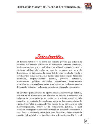 LEGISLACIÓN VIGENTE APLICABLE AL DERECHO NOTARIAL

Introducción.
El derecho notarial es la rama del derecho público que estudia la
actividad del notario público en los diferentes sistemas notariales,
por lo cual es claro que no se limita al estudio del protocolo notarial y
escritura pública, sin embargo, esto ha generado una serie de
discusiones, en tal sentido la rama del derecho estudiada regula y
estudia otros temas además del mencionado como son las funciones
notariales,
responsabilidad
notarial,
procesos
notariales,
instrumentos públicos notariales protocolares, instrumentos
notariales extraprotocolares, entre otros temas, los cuales son propios
del derecho notarial, y deben ser tratados en el derecho comparado.

76

En el estado peruano no se ha aprobado hasta ahora código notarial,
es decir, en el mismo no existe ni nunca ha existido el referido7, sin
embargo, en otros países ya se cuenta con el mismo, lo cual en todo
caso debe ser materia de estudio por parte de los comparatistas, lo
cual podrá ayudar a comprender las causas de tal diferencia en esta
macrocomparaciòn, dentro de la comparación jurídica, lo cual
ayudaría a comprender el derecho notarial en el derecho comparado y
en el derecho nacional y extranjero, para determinar las causas de la
elección del legislador en los diferentes ordenamientos. Por lo cual

 