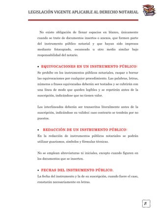 LEGISLACIÓN VIGENTE APLICABLE AL DERECHO NOTARIAL

No existe obligación de llenar espacios en blanco, únicamente
cuando se trate de documentos insertos o anexos, que formen parte
del instrumento público notarial y que hayan sido impresos
mediante fotocopiado, escaneado u otro medio similar bajo
responsabilidad del notario.
• EQUIVOCACIONES EN UN INSTRUMENTO PÚBLICO:
Se prohíbe en los instrumentos públicos notariales, raspar o borrar
las equivocaciones por cualquier procedimiento. Las palabras, letras,
números o frases equivocadas deberán ser testados y se cubrirán con
una línea de modo que queden legibles y se repetirán antes de la
suscripción, indicándose que no tienen valor.
Los interlineados deberán ser transcritos literalmente antes de la
suscripción, indicándose su validez; caso contrario se tendrán por no
puestos.
•

REDACCIÓN DE UN INSTRUMENTO PÚBLICO:

En la redacción de instrumentos públicos notariales se podrán
utilizar guarismos, símbolos y fórmulas técnicas.
No se emplean abreviaturas ni iniciales, excepto cuando figuren en
los documentos que se inserten.
• FECHAS DEL INSTRUMENTO PÚBLICO.
La fecha del instrumento y la de su suscripción, cuando fuere el caso,

76

constarán necesariamente en letras.

 