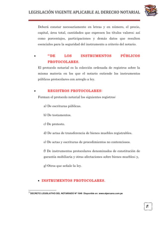 LEGISLACIÓN VIGENTE APLICABLE AL DERECHO NOTARIAL
Deberá constar necesariamente en letras y en número, el precio,
capital, área total, cantidades que expresen los títulos valores; así
como porcentajes, participaciones y demás datos que resulten
esenciales para la seguridad del instrumento a criterio del notario.
•

21

DE

LOS

INSTRUMENTOS

PÚBLICOS

PROTOCOLARES.
El protocolo notarial es la colección ordenada de registros sobre la
misma materia en los que el notario extiende los instrumentos
públicos protocolares con arreglo a ley.
•

REGISTROS PROTOCOLARES:
Forman el protocolo notarial los siguientes registros:
a) De escrituras públicas.
b) De testamentos.
c) De protesto.
d) De actas de transferencia de bienes muebles registrables.
e) De actas y escrituras de procedimientos no contenciosos.
f) De instrumentos protocolares denominados de constitución de
garantía mobiliaria y otras afectaciones sobre bienes muebles; y,
g) Otros que señale la ley.

• INSTRUMENTOS PROTOCOLARES.

21

76

DECRETO LEGISLATIVO DEL NOTARIADO Nº 1049 Disponible en: www.elperuano.com.pe

 