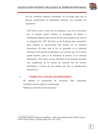 LEGISLACIÓN VIGENTE APLICABLE AL DERECHO NOTARIAL
La Ley introduce algunas novedades, no de fondo, pero que sí
buscan perfeccionar la legislación anterior. Así tenemos las
siguientes:
a) Se busca estar a tono con los tiempos, y por eso se reconoce
que el notario puede utilizar la tecnología de firmas y
certificados digitales para dar fe de los actos jurídicos que ante el
se otorguen (art. 24°). Es decir se da el primer paso normativo
para admitir la intervención del notario en el comercio
electrónico. Es decir que la ley no pretende en lo absoluto
eliminar el documento tradicional, ni se avizora que en el futuro
pueda hacerlo, pero sí se introduce al notario en el entorno
informático. Por tanto, no hay abandono de la función notarial,
sino ampliación de la misma de acuerdo con las nuevas
tecnologías a través de una norma que hoy es simplemente
declarativa.22
•

FORMA DE LLEVAR LOS REGISTROS:
El

registro

se

compondrá

de

cincuenta

fojas

ordenadas

correlativamente según su numeración.
Podrán ser llevados de dos maneras:

22

76

GUNTHER HERNÁN GONZALES BARRON Y JOSE ALEJANDRO OCHOA LÓPEZ “Derecho
Notarial” Primera Edición. Ediciones legales. Perú- 2011. Pag.27.

 