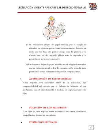 LEGISLACIÓN VIGENTE APLICABLE AL DERECHO NOTARIAL

a) En veinticinco pliegos de papel emitido por el colegio de
notarios, los mismos que se colocarán unos dentro de otros, de
modo que las fojas del primer pliego sean la primera y la
última; que las del segundo pliego sean la segunda y la
penúltima y así sucesivamente; y,
b) En cincuenta hojas de papel emitido por el colegio de notarios,
que se colocarán en el orden de su numeración seriada, para
permitir el uso de sistemas de impresión computarizado.
•

AUTORIZACIÓN DE LOS REGISTROS:
Cada registro será autorizado antes de su utilización, bajo
responsabilidad del notario por el Colegio de Notarios al que
pertenece, bajo el procedimiento y medidas de seguridad que éste
fije.

•

FOLIACIÓN DE LOS REGISTROS:
Las fojas de cada registro serán numeradas en forma correlativa,
respetándose la serie de su emisión.
FORMACIÓN DE TOMOS:
76

•

 