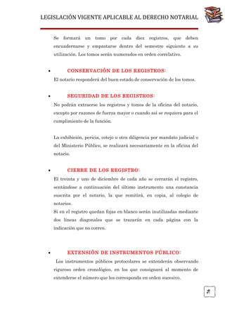 LEGISLACIÓN VIGENTE APLICABLE AL DERECHO NOTARIAL
Se

formará

un

tomo

por

cada

diez

registros,

que

deben

encuadernarse y empastarse dentro del semestre siguiente a su
utilización. Los tomos serán numerados en orden correlativo.
•

CONSERVACIÓN DE LOS REGISTROS:
El notario responderá del buen estado de conservación de los tomos.

•

SEGURIDAD DE LOS REGISTROS:
No podrán extraerse los registros y tomos de la oficina del notario,
excepto por razones de fuerza mayor o cuando así se requiera para el
cumplimiento de la función.
La exhibición, pericia, cotejo u otra diligencia por mandato judicial o
del Ministerio Público, se realizará necesariamente en la oficina del
notario.

•

CIERRE DE LOS REGISTRO:
El treinta y uno de diciembre de cada año se cerrarán el registro,
sentándose a continuación del último instrumento una constancia
suscrita por el notario, la que remitirá, en copia, al colegio de
notarios.
Si en el registro quedan fojas en blanco serán inutilizadas mediante
dos líneas diagonales que se trazarán en cada página con la
indicación que no corren.

EXTENSIÓN DE INSTRUMENTOS PÚBLICO:
Los instrumentos públicos protocolares se extenderán observando
riguroso orden cronológico, en los que consignará al momento de
extenderse el número que les corresponda en orden sucesivo.
76

•

 