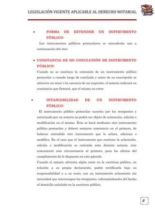 LEGISLACIÓN VIGENTE APLICABLE AL DERECHO NOTARIAL

•

FORMA

DE

EXTENDER

UN

INSTRUMENTO

PÚBLICO:
Los instrumentos públicos protocolares se extenderán uno a
continuación del otro.
• CONSTANCIA DE NO CONCLUSIÓN DE INSTRUMENTO
PÚBLICO:
Cuando no se concluya la extensión de un instrumento público
protocolar o cuando luego de concluido y antes de su suscripción se
advierta un error o la carencia de un requisito, el notario indicará en
constancia que firmará, que el mismo no corre.
INTANGIBILIDAD

DE

UN

INSTRUMENTO

PÚBLICO:
El instrumento público protocolar suscrito por los otorgantes y
autorizado por un notario no podrá ser objeto de aclaración, adición o
modificación en el mismo. Ésta se hará mediante otro instrumento
público protocolar y deberá sentarse constancia en el primero, de
haberse extendido otro instrumento que lo aclara, adiciona o
modifica. En el caso que el instrumento que contiene la aclaración,
adición o modificación se extienda ante distinto notario, éste
comunicará esta circunstancia al primero, para los efectos del
cumplimiento de lo dispuesto en este párrafo.
Cuando el notario advierta algún error en la escritura pública, en
relación a su propia declaración, podrá rectificarla bajo su
responsabilidad y a su costo, con un instrumento aclaratorio sin
necesidad que intervengan los otorgantes, informándoseles del hecho
al domicilio señalado en la escritura pública.

76

•

 