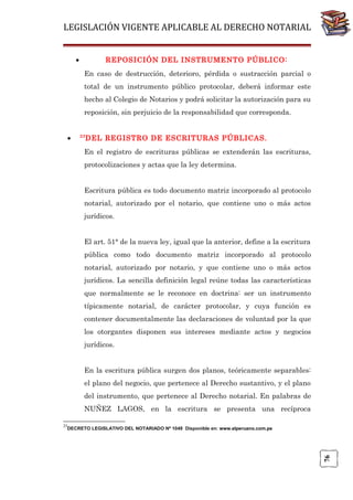 LEGISLACIÓN VIGENTE APLICABLE AL DERECHO NOTARIAL
•

REPOSICIÓN DEL INSTRUMENTO PÚBLICO:
En caso de destrucción, deterioro, pérdida o sustracción parcial o
total de un instrumento público protocolar, deberá informar este
hecho al Colegio de Notarios y podrá solicitar la autorización para su
reposición, sin perjuicio de la responsabilidad que corresponda.

•

23

DEL REGISTRO DE ESCRITURAS PÚBLICAS.

En el registro de escrituras públicas se extenderán las escrituras,
protocolizaciones y actas que la ley determina.
Escritura pública es todo documento matriz incorporado al protocolo
notarial, autorizado por el notario, que contiene uno o más actos
jurídicos.
El art. 51° de la nueva ley, igual que la anterior, define a la escritura
pública como todo documento matriz incorporado al protocolo
notarial, autorizado por notario, y que contiene uno o más actos
jurídicos. La sencilla definición legal reúne todas las características
que normalmente se le reconoce en doctrina: ser un instrumento
típicamente notarial, de carácter protocolar, y cuya función es
contener documentalmente las declaraciones de voluntad por la que
los otorgantes disponen sus intereses mediante actos y negocios
jurídicos.
En la escritura pública surgen dos planos, teóricamente separables:
el plano del negocio, que pertenece al Derecho sustantivo, y el plano
del instrumento, que pertenece al Derecho notarial. En palabras de
NUÑEZ LAGOS, en la escritura se presenta una recíproca
23

76

DECRETO LEGISLATIVO DEL NOTARIADO Nº 1049 Disponible en: www.elperuano.com.pe

 