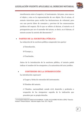 LEGISLACIÓN VIGENTE APLICABLE AL DERECHO NOTARIAL
interferencia entre el negocio y el instrumento. Así pues, una cosa es
el objeto y otra es la representación de ese objeto. En el actum, el
notario interviene para recibir las declaraciones de voluntad, pero
con una previa labor de consejero y previsor de las consecuencias
jurídicas del negocio. En lo que se refiere al dictum, el notario es el
protagonista por ser el narrador del actum, es decir, en el dictum, el
notario asume la autoría del documento.24
•

PARTES DE LA ESCRITURA PÚBLICA:
La redacción de la escritura pública comprende tres partes:
a) Introducción.
b) Cuerpo; y,
c) Conclusión.
Antes de la introducción de la escritura pública, el notario podrá
indicar el nombre de los otorgantes y la naturaleza del acto jurídico.
•

CONTENIDO DE LA INTRODUCCIÓN:
La introducción expresará:
a) Lugar y fecha de extensión del instrumento.
b) Nombre del notario.
c) Nombre, nacionalidad, estado civil, domicilio y profesión u
ocupación de los otorgantes; seguida de la indicación que
proceden por su propio derecho.

24

76

GUNTHER HERNÁN GONZALES BARRON Y JOSE ALEJANDRO OCHOA LÓPEZ “Derecho
Notarial” Primera Edición. Ediciones legales. Perú- 2011. Pag.30.

 
