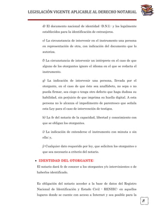 LEGISLACIÓN VIGENTE APLICABLE AL DERECHO NOTARIAL
d) El documento nacional de identidad -D.N.I.- y los legalmente
establecidos para la identificación de extranjeros.
e) La circunstancia de intervenir en el instrumento una persona
en representación de otra, con indicación del documento que lo
autoriza.
f) La circunstancia de intervenir un intérprete en el caso de que
alguno de los otorgantes ignore el idioma en el que se redacta el
instrumento.
g) La indicación de intervenir una persona, llevada por el
otorgante, en el caso de que éste sea analfabeto, no sepa o no
pueda firmar, sea ciego o tenga otro defecto que haga dudosa su
habilidad, sin perjuicio de que imprima su huella digital. A esta
persona no le alcanza el impedimento de parentesco que señala
esta Ley para el caso de intervención de testigos.
h) La fe del notario de la capacidad, libertad y conocimiento con
que se obligan los otorgantes.
i) La indicación de extenderse el instrumento con minuta o sin
ella; y,
j) Cualquier dato requerido por ley, que soliciten los otorgantes o
que sea necesario a criterio del notario.
• IDENTIDAD DEL OTORGANTE:
El notario dará fe de conocer a los otorgantes y/o intervinientes o de
haberlos identificado.
Es obligación del notario acceder a la base de datos del Registro
Nacional de Identificación y Estado Civil - RENIEC- en aquellos

76

lugares donde se cuente con acceso a Internet y sea posible para la

 