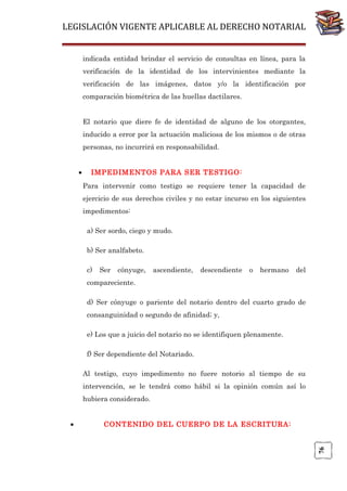 LEGISLACIÓN VIGENTE APLICABLE AL DERECHO NOTARIAL
indicada entidad brindar el servicio de consultas en línea, para la
verificación de la identidad de los intervinientes mediante la
verificación de las imágenes, datos y/o la identificación por
comparación biométrica de las huellas dactilares.
El notario que diere fe de identidad de alguno de los otorgantes,
inducido a error por la actuación maliciosa de los mismos o de otras
personas, no incurrirá en responsabilidad.
•

IMPEDIMENTOS PARA SER TESTIGO:
Para intervenir como testigo se requiere tener la capacidad de
ejercicio de sus derechos civiles y no estar incurso en los siguientes
impedimentos:
a) Ser sordo, ciego y mudo.
b) Ser analfabeto.
c)

Ser

cónyuge,

ascendiente,

descendiente

o

hermano

del

compareciente.
d) Ser cónyuge o pariente del notario dentro del cuarto grado de
consanguinidad o segundo de afinidad; y,
e) Los que a juicio del notario no se identifiquen plenamente.
f) Ser dependiente del Notariado.
Al testigo, cuyo impedimento no fuere notorio al tiempo de su
intervención, se le tendrá como hábil si la opinión común así lo
hubiera considerado.
CONTENIDO DEL CUERPO DE LA ESCRITURA:

76

•

 