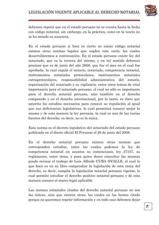 LEGISLACIÓN VIGENTE APLICABLE AL DERECHO NOTARIAL
debemos repetir que en el estado peruano no se cuenta hasta la fecha
con código notarial, sin embargo, en la práctica, como en la teoría no
se ha notado su ausencia.
En el estado peruano si bien es cierto no existe código notarial
existen otras normas legales que suplen este vacío, las cuales
desarrollaremos a continuación. En el estado peruano existe ley del
notariado, que es la tercera del mismo, y en tal sentido debemos
precisar que es de junio del año 2008, que fue el mes en el cual fue
aprobada, la cual regula el notario, notariado, competencia notarial,
instrumentos notariales protocolares, instrumentos notariales
extraprotocolares, responsabilidad administrativa del notario,
organización del notariado y su vigilancia, entre otros temas de vital
importancia para el notariado peruano, el cual no sólo es importante
para el derecho notarial peruano, sino también en el derecho
comparado y en el derecho internacional, por lo tanto, es claro que
amerita los estudios necesarios para conocer su regulación al igual
que sus deficiencias legislativas, lo cual permitirá conocer mejor la
misma y de esta manera la ley peruana, la cual es una de las varias
fuentes del derecho, es decir, no es la única.
Esta norma es el decreto legislativo del notariado del estado peruano
publicada en el diario oficial El Peruano el 26 de junio del 2008.
En el derecho notarial peruano existen otras normas que
corresponden estudiar, entre las cuales podemos la ley de
competencia notarial en asuntos no contenciosos, ley 27157, su
reglamento, entre otras, y para quien desee consultar las mismas
puede revisar el trabajo de Luis Alfredo CUBA OVALLE, el cual lo
que hace es en su libro compendiar la legislación de esta rama del
derecho, es decir, compila la legislación notarial peruana vigente, lo
cual permite estudiar el derecho positivo notarial peruano y de esta
manera conocer el marco legal aplicable.

76

Las normas notariales citadas del derecho notarial peruano no son
las únicas, sino que existen otras, las cuales no las hemos citado
porque no queremos repetir información y en todo caso debemos dejar

 