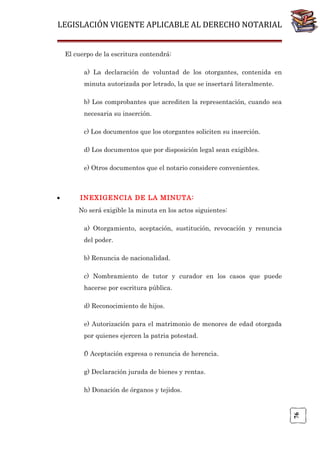 LEGISLACIÓN VIGENTE APLICABLE AL DERECHO NOTARIAL
El cuerpo de la escritura contendrá:
a) La declaración de voluntad de los otorgantes, contenida en
minuta autorizada por letrado, la que se insertará literalmente.
b) Los comprobantes que acrediten la representación, cuando sea
necesaria su inserción.
c) Los documentos que los otorgantes soliciten su inserción.
d) Los documentos que por disposición legal sean exigibles.
e) Otros documentos que el notario considere convenientes.

INEXIGENCIA DE LA MINUTA:
No será exigible la minuta en los actos siguientes:
a) Otorgamiento, aceptación, sustitución, revocación y renuncia
del poder.
b) Renuncia de nacionalidad.
c) Nombramiento de tutor y curador en los casos que puede
hacerse por escritura pública.
d) Reconocimiento de hijos.
e) Autorización para el matrimonio de menores de edad otorgada
por quienes ejercen la patria potestad.
f) Aceptación expresa o renuncia de herencia.
g) Declaración jurada de bienes y rentas.
h) Donación de órganos y tejidos.

76

•

 