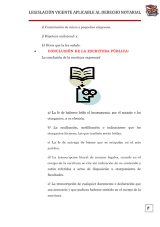 LEGISLACIÓN VIGENTE APLICABLE AL DERECHO NOTARIAL
i) Constitución de micro y pequeñas empresas.
j) Hipoteca unilateral; y,
k) Otros que la ley señale.
CONCLUSIÓN DE LA ESCRITURA PÚBLICA:
La conclusión de la escritura expresará:

a) La fe de haberse leído el instrumento, por el notario o los
otorgantes, a su elección.
b) La ratificación, modificación o indicaciones que los
otorgantes hicieren, las que también serán leídas.
c) La fe de entrega de bienes que se estipulen en el acto
jurídico.
d) La transcripción literal de normas legales, cuando en el
cuerpo de la escritura se cite sin indicación de su contenido y
están referidos a actos de disposición u otorgamiento de
facultades.
e) La transcripción de cualquier documento o declaración que
sea necesario y que pudiera haberse omitido en el cuerpo de la
escritura.

76

•

 