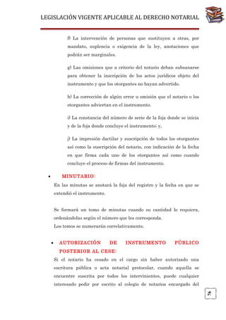 LEGISLACIÓN VIGENTE APLICABLE AL DERECHO NOTARIAL
f) La intervención de personas que sustituyen a otras, por
mandato, suplencia o exigencia de la ley, anotaciones que
podrán ser marginales.
g) Las omisiones que a criterio del notario deban subsanarse
para obtener la inscripción de los actos jurídicos objeto del
instrumento y que los otorgantes no hayan advertido.
h) La corrección de algún error u omisión que el notario o los
otorgantes adviertan en el instrumento.
i) La constancia del número de serie de la foja donde se inicia
y de la foja donde concluye el instrumento; y,
j) La impresión dactilar y suscripción de todos los otorgantes
así como la suscripción del notario, con indicación de la fecha
en que firma cada uno de los otorgantes así como cuando
concluye el proceso de firmas del instrumento.
•

MINUTARIO:
En las minutas se anotará la foja del registro y la fecha en que se
extendió el instrumento.
Se formará un tomo de minutas cuando su cantidad lo requiera,
ordenándolas según el número que les corresponda.
Los tomos se numerarán correlativamente.
AUTORIZACIÓN

DE

INSTRUMENTO

PÚBLICO

POSTERIOR AL CESE:
Si el notario ha cesado en el cargo sin haber autorizado una
escritura pública o acta notarial protocolar, cuando aquella se
encuentre suscrita por todos los intervinientes, puede cualquier
interesado pedir por escrito al colegio de notarios encargado del
76

•

 