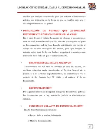 LEGISLACIÓN VIGENTE APLICABLE AL DERECHO NOTARIAL
archivo, que designe a un notario, para que autorice el instrumento
público, con indicación de la fecha en que se verifica este acto y
citando previamente a las partes.
• DESIGNACIÓN

DE

NOTARIO

QUE

AUTORIZARÁ

INSTRUMENTO PÚBLICO POSTERIOR AL CESE:
En el caso de que el notario ha cesado en el cargo y la escritura o
acta notarial protocolar no haya sido suscrita por ninguno o alguno
de los otorgantes, podrán éstos hacerlo solicitándolo por escrito al
colegio de notarios encargado del archivo, para que designe un
notario, quien dará fe de este hecho y autorizará la escritura con
indicación de la fecha en que se verifica este acto.
•

TRANSFERENCIA DE LOS ARCHIVOS:
Transcurridos dos (2) años de ocurrido el cese del notario, los
archivos notariales serán transferidos al Archivo General de la
Nación o a los archivos departamentales, de conformidad con el
artículo 5º del Decreto Ley Nº 19414 y el artículo 9º de su
Reglamento.

•

PROTOCOLIZACIÓN:
Por la protocolización se incorporan al registro de escrituras públicas
los documentos que la ley, resolución judicial o administrativa
ordenen.
CONTENIDO DEL ACTA DE PROTOCOLIZACIÓN:
El acta de protocolización contendrá:
a) Lugar, fecha y nombre del notario.
b) Materia del documento.
76

•

 