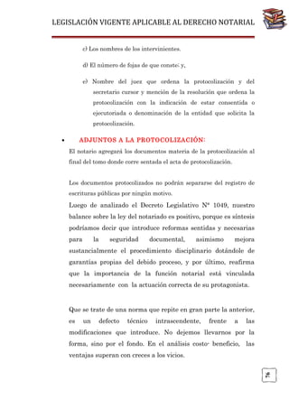 LEGISLACIÓN VIGENTE APLICABLE AL DERECHO NOTARIAL
c) Los nombres de los intervinientes.
d) El número de fojas de que conste; y,
e) Nombre del juez que ordena la protocolización y del
secretario cursor y mención de la resolución que ordena la
protocolización con la indicación de estar consentida o
ejecutoriada o denominación de la entidad que solicita la
protocolización.
•

ADJUNTOS A LA PROTOCOLIZACIÓN:
El notario agregará los documentos materia de la protocolización al
final del tomo donde corre sentada el acta de protocolización.
Los documentos protocolizados no podrán separarse del registro de
escrituras públicas por ningún motivo.

Luego de analizado el Decreto Legislativo N° 1049, nuestro
balance sobre la ley del notariado es positivo, porque es síntesis
podríamos decir que introduce reformas sentidas y necesarias
para

la

seguridad

documental,

asimismo

mejora

sustancialmente el procedimiento disciplinario dotándole de
garantías propias del debido proceso, y por último, reafirma
que la importancia de la función notarial está vinculada
necesariamente con la actuación correcta de su protagonista.

Que se trate de una norma que repite en gran parte la anterior,
es

un

defecto

técnico

intrascendente,

frente

a

las

modificaciones que introduce. No dejemos llevarnos por la
forma, sino por el fondo. En el análisis costo- beneficio, las

76

ventajas superan con creces a los vicios.

 