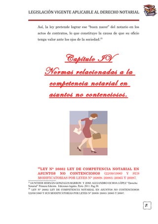 LEGISLACIÓN VIGENTE APLICABLE AL DERECHO NOTARIAL
Así, la ley pretende lograr ese “buen nacer” del notario en los
actos de contratos, lo que constituye la causa de que su oficio
tenga valor ante los ojos de la sociedad.25

Capítulo IV
Normas relacionadas a la
competencia notarial en
asuntos no contenciosos.

26

LEY N° 26662 LEY DE COMPETENCIA NOTARIAL EN
ASUNTOS NO CONTENCIOSOS (22/09/1996) Y SUS
MODIFICATORIAS POR LEYES N° 26809; 26883; 26965 Y 26987.
25

GUNTHER HERNÁN GONZALES BARRON Y JOSE ALEJANDRO OCHOA LÓPEZ “Derecho
Notarial” Primera Edición. Ediciones legales. Perú- 2011. Pag.30.
26

76

LEY N° 26662 LEY DE COMPETENCIA NOTARIAL EN ASUNTOS NO CONTENCIOSOS
(22/09/1996) Y SUS MODIFICATORIAS POR LEYES N° 26809; 26883; 26965 Y 26987.

 