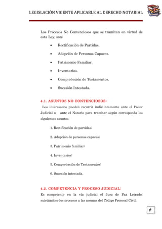 LEGISLACIÓN VIGENTE APLICABLE AL DERECHO NOTARIAL

Los Procesos No Contenciosos que se tramitan en virtud de
esta Ley, son:
•

Rectificación de Partidas.

•

Adopción de Personas Capaces.

•

Patrimonio Familiar.

•

Inventarios.

•

Comprobación de Testamentos.

•

Sucesión Intestada.

4.1. ASUNTOS NO CONTENCIOSOS:
Los interesados pueden recurrir indistintamente ante el Poder
Judicial o

ante el Notario para tramitar según corresponda los

siguientes asuntos:
1. Rectificación de partidas;
2. Adopción de personas capaces;
3. Patrimonio familiar;
4. Inventarios;
5. Comprobación de Testamentos;
6. Sucesión intestada.

4.2. COMPETENCIA Y PROCESO JUDICIAL:
Es competente en la vía judicial el Juez de Paz Letrado;

76

sujetándose los procesos a las normas del Código Procesal Civil.

 