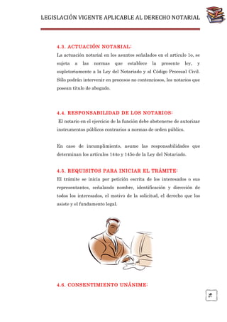 LEGISLACIÓN VIGENTE APLICABLE AL DERECHO NOTARIAL

4.3. ACTUACIÓN NOTARIAL:
La actuación notarial en los asuntos señalados en el artículo 1o, se
sujeta

a

las

normas

que

establece

la

presente

ley,

y

supletoriamente a la Ley del Notariado y al Código Procesal Civil.
Sólo podrán intervenir en procesos no contenciosos, los notarios que
posean título de abogado.

4.4. RESPONSABILIDAD DE LOS NOTARIOS:
El notario en el ejercicio de la función debe abstenerse de autorizar
instrumentos públicos contrarios a normas de orden público.
En caso de incumplimiento, asume las responsabilidades que
determinan los artículos 144o y 145o de la Ley del Notariado.
4.5. REQUISITOS PARA INICIAR EL TRÁMITE:
El trámite se inicia por petición escrita de los interesados o sus
representantes, señalando nombre, identificación y dirección de
todos los interesados, el motivo de la solicitud, el derecho que los
asiste y el fundamento legal.

76

4.6. CONSENTIMIENTO UNÁNIME:

 