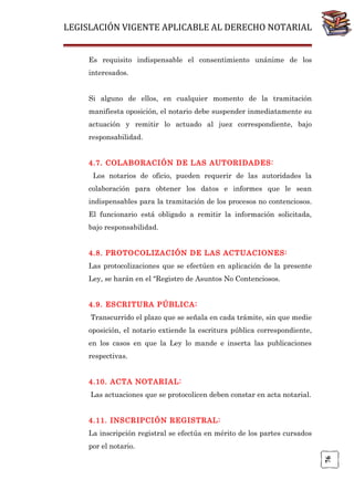 LEGISLACIÓN VIGENTE APLICABLE AL DERECHO NOTARIAL
Es requisito indispensable el consentimiento unánime de los
interesados.
Si alguno de ellos, en cualquier momento de la tramitación
manifiesta oposición, el notario debe suspender inmediatamente su
actuación y remitir lo actuado al juez correspondiente, bajo
responsabilidad.
4.7. COLABORACIÓN DE LAS AUTORIDADES:
Los notarios de oficio, pueden requerir de las autoridades la
colaboración para obtener los datos e informes que le sean
indispensables para la tramitación de los procesos no contenciosos.
El funcionario está obligado a remitir la información solicitada,
bajo responsabilidad.
4.8. PROTOCOLIZACIÓN DE LAS ACTUACIONES:
Las protocolizaciones que se efectúen en aplicación de la presente
Ley, se harán en el "Registro de Asuntos No Contenciosos.
4.9. ESCRITURA PÚBLICA:
Transcurrido el plazo que se señala en cada trámite, sin que medie
oposición, el notario extiende la escritura pública correspondiente,
en los casos en que la Ley lo mande e inserta las publicaciones
respectivas.
4.10. ACTA NOTARIAL:
Las actuaciones que se protocolicen deben constar en acta notarial.
4.11. INSCRIPCIÓN REGISTRAL:
La inscripción registral se efectúa en mérito de los partes cursados

76

por el notario.

 