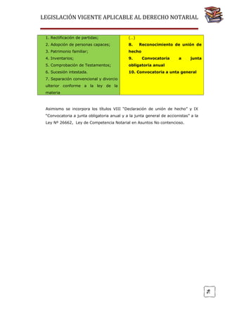 LEGISLACIÓN VIGENTE APLICABLE AL DERECHO NOTARIAL
1. Rectificación de partidas;

(…)

2. Adopción de personas capaces;

8.

3. Patrimonio familiar;

hecho

4. Inventarios;

9.

5. Comprobación de Testamentos;

obligatoria anual

6. Sucesión intestada.

10. Convocatoria a unta general

Reconocimiento de unión de
Convocatoria

a

junta

7. Separación convencional y divorcio
ulterior conforme a la ley de la
materia

Asimismo se incorpora los títulos VIII “Declaración de unión de hecho” y IX
“Convocatoria a junta obligatoria anual y a la junta general de accionistas” a la

76

Ley Nº 26662, Ley de Competencia Notarial en Asuntos No contencioso.

 