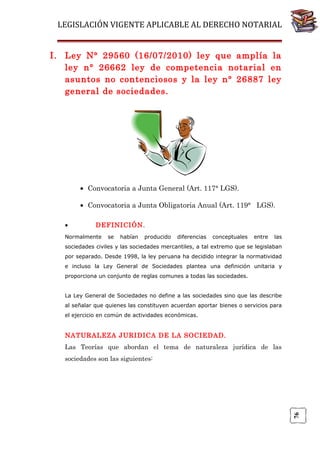 LEGISLACIÓN VIGENTE APLICABLE AL DERECHO NOTARIAL
I. Ley N° 29560 (16/07/2010) ley que amplía la
ley n° 26662 ley de competencia notarial en
asuntos no contenciosos y la ley n° 26887 ley
general de sociedades.

• Convocatoria a Junta General (Art. 117° LGS).
• Convocatoria a Junta Obligatoria Anual (Art. 119° LGS).
•

DEFINICIÓN.

Normalmente

se

habían

producido

diferencias

conceptuales

entre

las

sociedades civiles y las sociedades mercantiles, a tal extremo que se legislaban
por separado. Desde 1998, la ley peruana ha decidido integrar la normatividad
e incluso la Ley General de Sociedades plantea una definición unitaria y
proporciona un conjunto de reglas comunes a todas las sociedades.
La Ley General de Sociedades no define a las sociedades sino que las describe
al señalar que quienes las constituyen acuerdan aportar bienes o servicios para
el ejercicio en común de actividades económicas.

NATURALEZA JURIDICA DE LA SOCIEDAD.
Las Teorías que abordan el tema de naturaleza jurídica de las

76

sociedades son las siguientes:

 