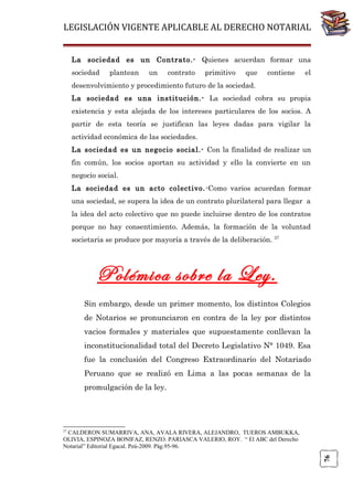 LEGISLACIÓN VIGENTE APLICABLE AL DERECHO NOTARIAL
La sociedad es un Contrato.- Quienes acuerdan formar una
sociedad

plantean

un

contrato

primitivo

que

contiene

el

desenvolvimiento y procedimiento futuro de la sociedad.
La sociedad es una institución.- La sociedad cobra su propia
existencia y esta alejada de los intereses particulares de los socios. A
partir de esta teoría se justifican las leyes dadas para vigilar la
actividad económica de las sociedades.
La sociedad es un negocio social.- Con la finalidad de realizar un
fin común, los socios aportan su actividad y ello la convierte en un
negocio social.
La sociedad es un acto colectivo. -Como varios acuerdan formar
una sociedad, se supera la idea de un contrato plurilateral para llegar a
la idea del acto colectivo que no puede incluirse dentro de los contratos
porque no hay consentimiento. Además, la formación de la voluntad
societaria se produce por mayoría a través de la deliberación.

27

Polémica sobre la Ley.
Sin embargo, desde un primer momento, los distintos Colegios
de Notarios se pronunciaron en contra de la ley por distintos
vacios formales y materiales que supuestamente conllevan la
inconstitucionalidad total del Decreto Legislativo N° 1049. Esa
fue la conclusión del Congreso Extraordinario del Notariado
Peruano que se realizó en Lima a las pocas semanas de la
promulgación de la ley.

27

76

CALDERON SUMARRIVA, ANA, AVALA RIVERA, ALEJANDRO, TUEROS AMBUKKA,
OLIVIA, ESPINOZA BONIFAZ, RENZO. PARIASCA VALERIO, ROY. “ El ABC del Derecho
Notarial” Editorial Egacal. Peú-2009. Pág.95-96.

 