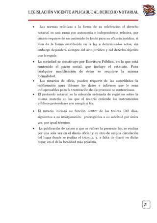 LEGISLACIÓN VIGENTE APLICABLE AL DERECHO NOTARIAL
•

Las normas relativas a la forma de su celebración el derecho
notarial es una rama con autonomía e independencia relativa, por
cuanto requiere de un contenido de fondo para su eficacia jurídica, si
bien da la forma establecida en la ley a determinados actos, sin
embargo dependerá siempre del acto jurídico y del derecho objetivo
que lo regule.

• La sociedad se constituye por Escritura Pública, en la que está
contenido el pacto social, que incluye el estatuto. Para
cualquier modificación de éstos se requiere la misma
formalidad.
•

•

•

Los notarios de oficio, pueden requerir de las autoridades la
colaboración para obtener los datos e informes que le sean
indispensables para la tramitación de los procesos no contenciosos.
El protocolo notarial es la colección ordenada de registros sobre la
misma materia en los que el notario extiende los instrumentos
públicos protocolares con arreglo a ley.
El notario iniciará su función dentro de los treinta (30) días,
siguientes a su incorporación, prorrogables a su solicitud por única
vez, por igual término.
La publicación de avisos a que se refiere la presente ley, se realiza
por una sola vez en el diario oficial y en otro de amplia circulación
del lugar donde se realiza el trámite, y, a falta de diario en dicho
lugar, en el de la localidad más próxima.

76

•

 