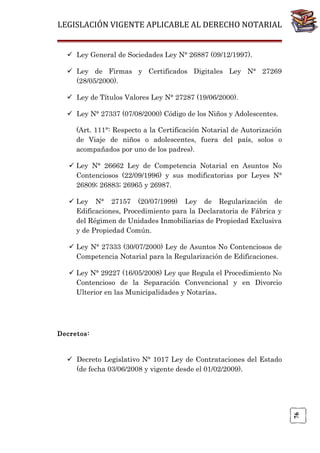 LEGISLACIÓN VIGENTE APLICABLE AL DERECHO NOTARIAL
 Ley General de Sociedades Ley N° 26887 (09/12/1997).
 Ley de Firmas y Certificados Digitales Ley N° 27269
(28/05/2000).
 Ley de Títulos Valores Ley N° 27287 (19/06/2000).
 Ley N° 27337 (07/08/2000) Código de los Niños y Adolescentes.
(Art. 111°: Respecto a la Certificación Notarial de Autorización
de Viaje de niños o adolescentes, fuera del país, solos o
acompañados por uno de los padres).
 Ley N° 26662 Ley de Competencia Notarial en Asuntos No
Contenciosos (22/09/1996) y sus modificatorias por Leyes N°
26809; 26883; 26965 y 26987.
 Ley N° 27157 (20/07/1999) Ley de Regularización de
Edificaciones, Procedimiento para la Declaratoria de Fábrica y
del Régimen de Unidades Inmobiliarias de Propiedad Exclusiva
y de Propiedad Común.
 Ley N° 27333 (30/07/2000) Ley de Asuntos No Contenciosos de
Competencia Notarial para la Regularización de Edificaciones.
 Ley N° 29227 (16/05/2008) Ley que Regula el Procedimiento No
Contencioso de la Separación Convencional y en Divorcio
Ulterior en las Municipalidades y Notarías.

Decretos:

76

 Decreto Legislativo N° 1017 Ley de Contrataciones del Estado
(de fecha 03/06/2008 y vigente desde el 01/02/2009).

 